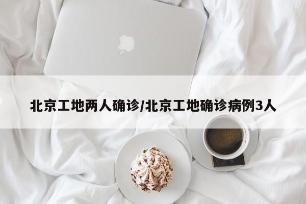 北京工地两人确诊/北京工地确诊病例3人