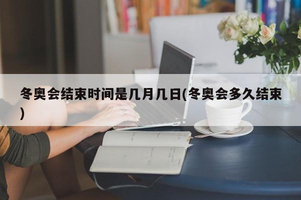 冬奥会结束时间是几月几日(冬奥会多久结束)