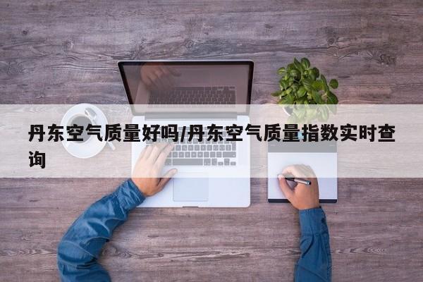 丹东空气质量好吗/丹东空气质量指数实时查询