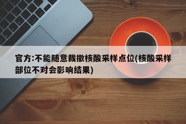 官方:不能随意裁撤核酸采样点位(核酸采样部位不对会影响结果)