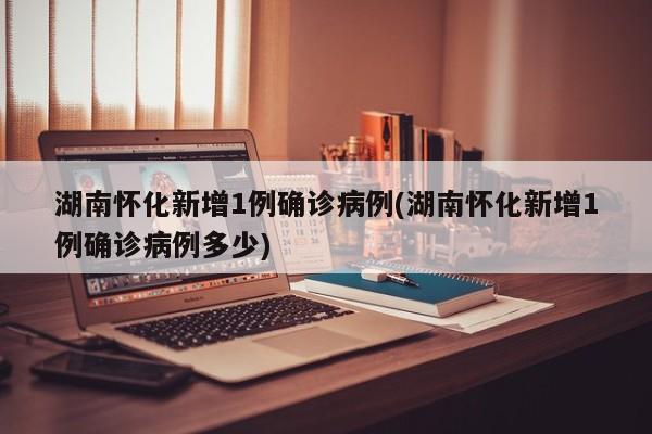 湖南怀化新增1例确诊病例(湖南怀化新增1例确诊病例多少)