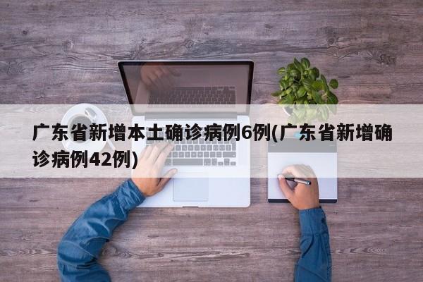 广东省新增本土确诊病例6例(广东省新增确诊病例42例)