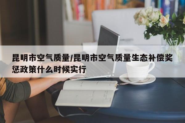 昆明市空气质量/昆明市空气质量生态补偿奖惩政策什么时候实行