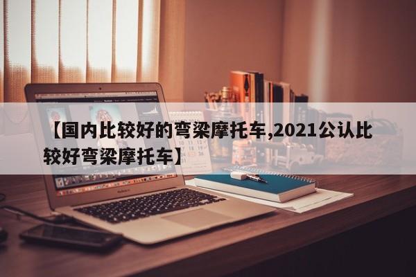 【国内比较好的弯梁摩托车,2021公认比较好弯梁摩托车】