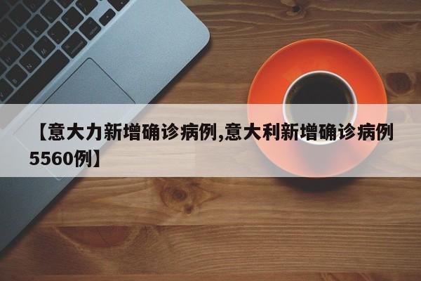 【意大力新增确诊病例,意大利新增确诊病例5560例】