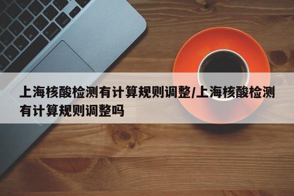 上海核酸检测有计算规则调整/上海核酸检测有计算规则调整吗