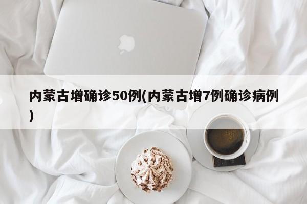 内蒙古增确诊50例(内蒙古增7例确诊病例)