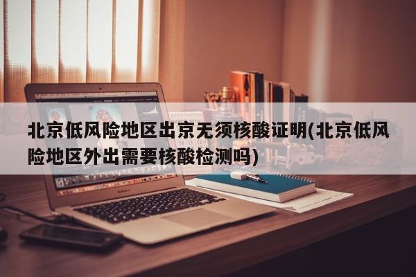 北京低风险地区出京无须核酸证明(北京低风险地区外出需要核酸检测吗)
