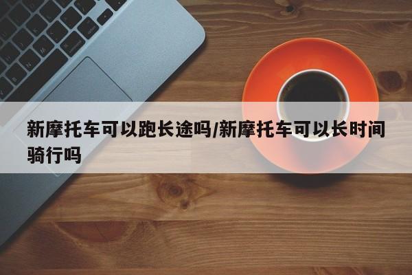 新摩托车可以跑长途吗/新摩托车可以长时间骑行吗