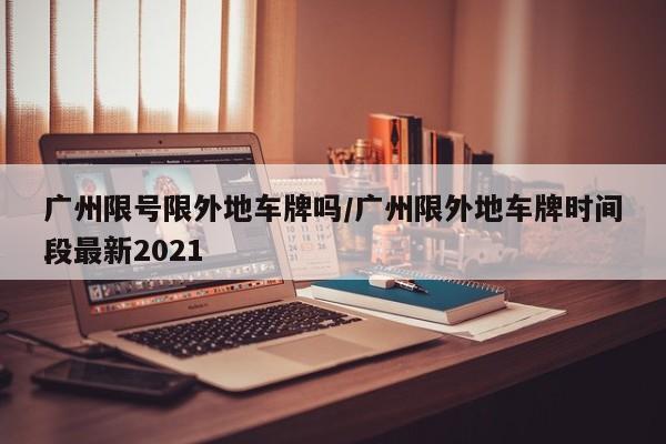 广州限号限外地车牌吗/广州限外地车牌时间段最新2021