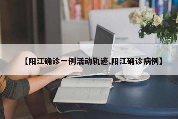 【阳江确诊一例活动轨迹,阳江确诊病例】