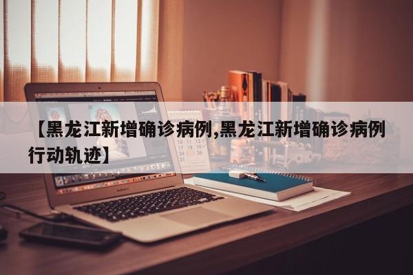 【黑龙江新增确诊病例,黑龙江新增确诊病例行动轨迹】