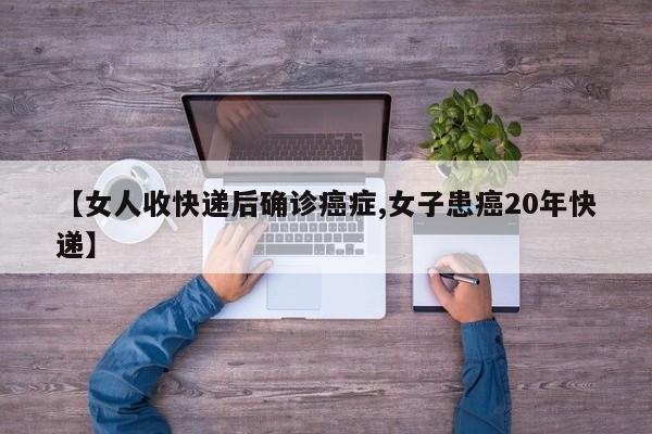 【女人收快递后确诊癌症,女子患癌20年快递】