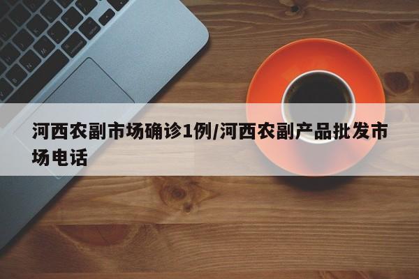 河西农副市场确诊1例/河西农副产品批发市场电话