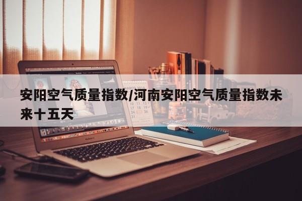 安阳空气质量指数/河南安阳空气质量指数未来十五天