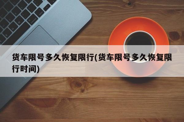 货车限号多久恢复限行(货车限号多久恢复限行时间)