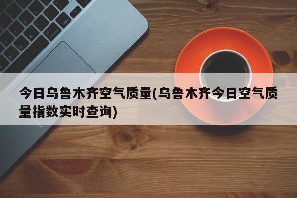 今日乌鲁木齐空气质量(乌鲁木齐今日空气质量指数实时查询)