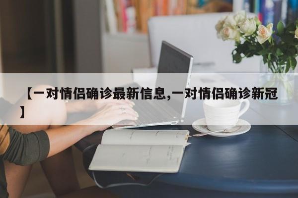 【一对情侣确诊最新信息,一对情侣确诊新冠】