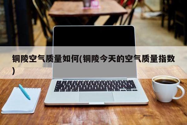 铜陵空气质量如何(铜陵今天的空气质量指数)
