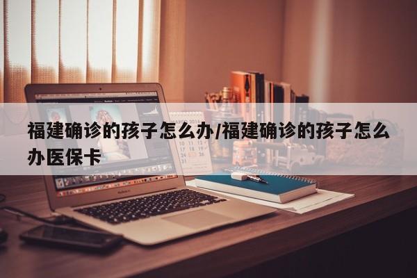 福建确诊的孩子怎么办/福建确诊的孩子怎么办医保卡