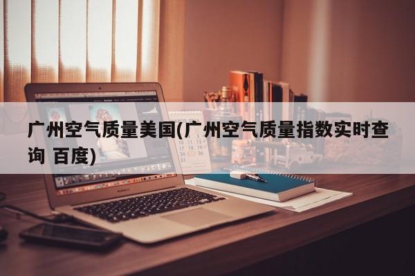 广州空气质量美国(广州空气质量指数实时查询 百度)