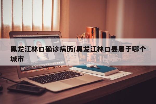 黑龙江林口确诊病历/黑龙江林口县属于哪个城市