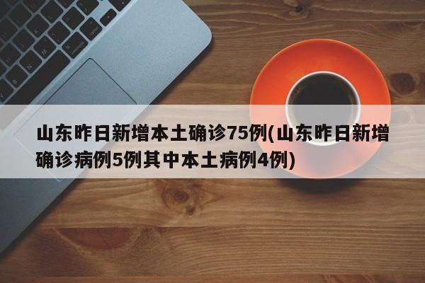 山东昨日新增本土确诊75例(山东昨日新增确诊病例5例其中本土病例4例)