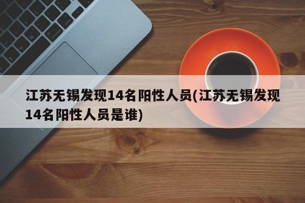 江苏无锡发现14名阳性人员(江苏无锡发现14名阳性人员是谁)
