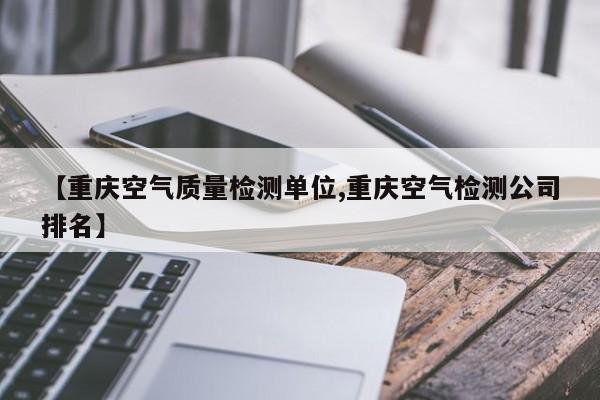【重庆空气质量检测单位,重庆空气检测公司排名】