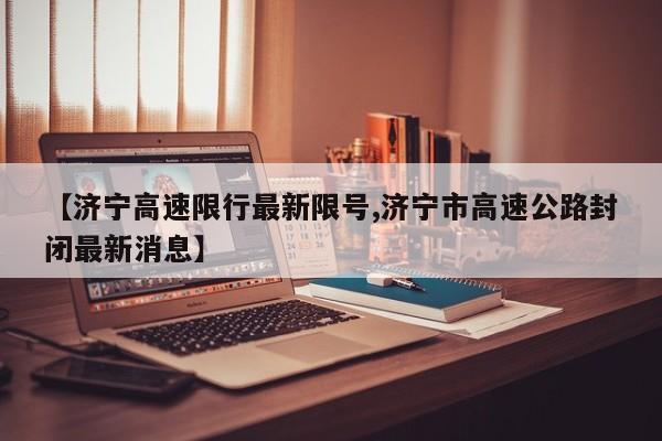 【济宁高速限行最新限号,济宁市高速公路封闭最新消息】