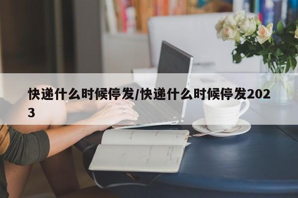 快递什么时候停发/快递什么时候停发2023