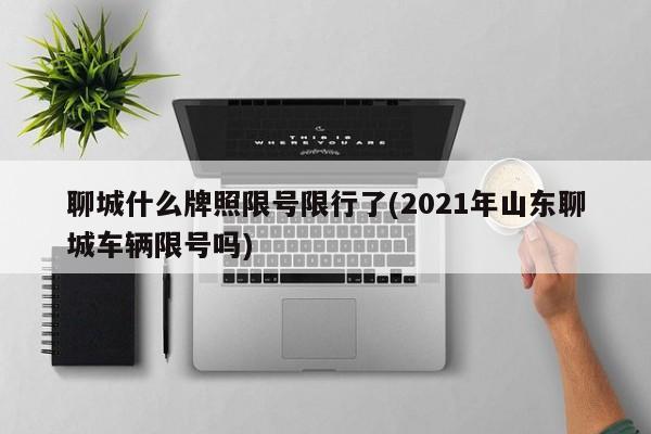 聊城什么牌照限号限行了(2021年山东聊城车辆限号吗)