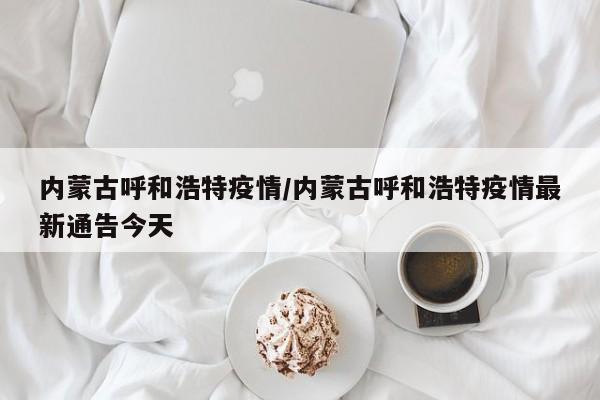 内蒙古呼和浩特疫情/内蒙古呼和浩特疫情最新通告今天