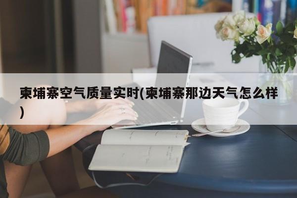 柬埔寨空气质量实时(柬埔寨那边天气怎么样)