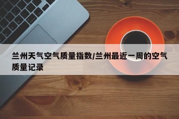 兰州天气空气质量指数/兰州最近一周的空气质量记录