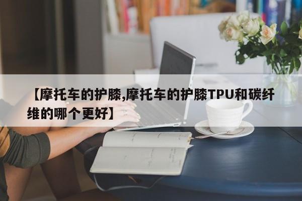 【摩托车的护膝,摩托车的护膝TPU和碳纤维的哪个更好】