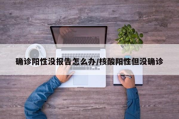 确诊阳性没报告怎么办/核酸阳性但没确诊