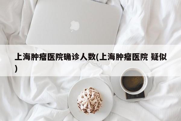 上海肿瘤医院确诊人数(上海肿瘤医院 疑似)