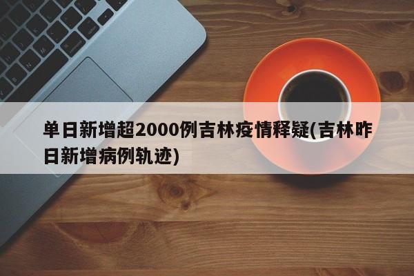 单日新增超2000例吉林疫情释疑(吉林昨日新增病例轨迹)