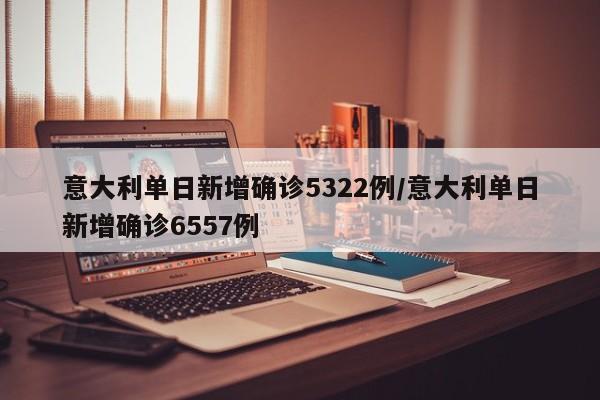 意大利单日新增确诊5322例/意大利单日新增确诊6557例