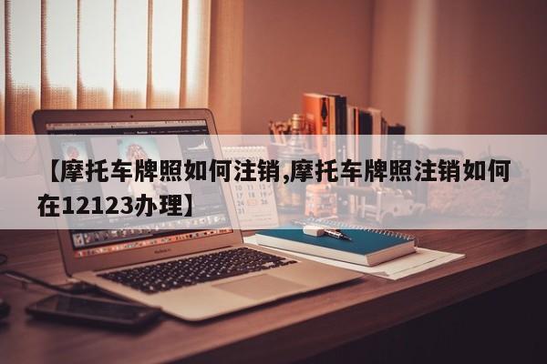 【摩托车牌照如何注销,摩托车牌照注销如何在12123办理】