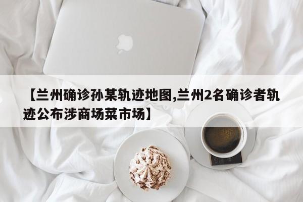 【兰州确诊孙某轨迹地图,兰州2名确诊者轨迹公布涉商场菜市场】