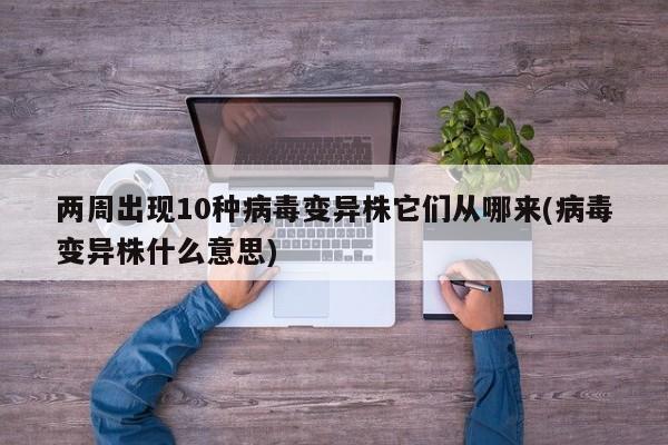 两周出现10种病毒变异株它们从哪来(病毒变异株什么意思)
